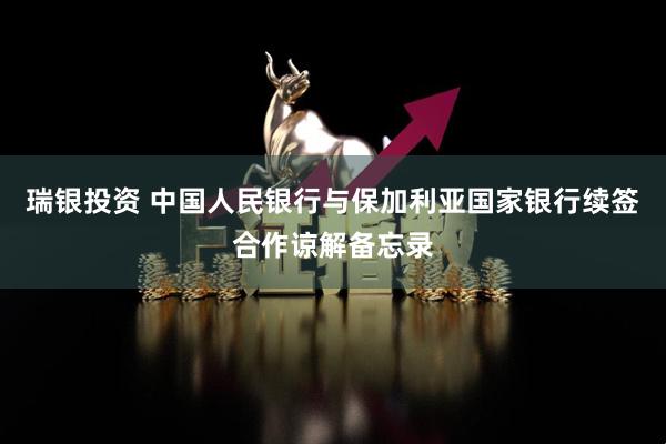 瑞银投资 中国人民银行与保加利亚国家银行续签合作谅解备忘录