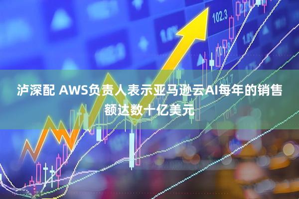 泸深配 AWS负责人表示亚马逊云AI每年的销售额达数十亿美元