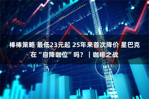 棒棒策略 最低23元起 25年来首次降价 星巴克在“自降咖位”吗?|咖啡之战