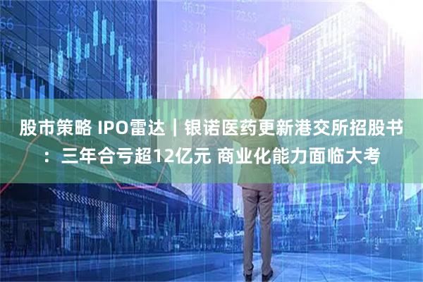 股市策略 IPO雷达|银诺医药更新港交所招股书:三年合亏超12亿元 商业化能力面临大考