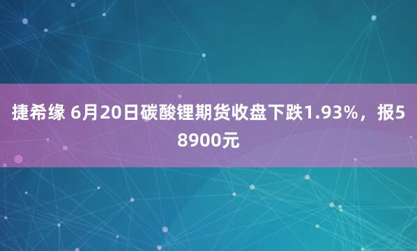 捷希缘 6月20日碳酸锂期货收盘下跌1.93%，报58900元