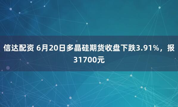 信达配资 6月20日多晶硅期货收盘下跌3.91%，报31700元