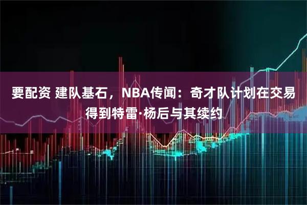 要配资 建队基石，NBA传闻：奇才队计划在交易得到特雷·杨后与其续约