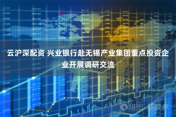 云沪深配资 兴业银行赴无锡产业集团重点投资企业开展调研交流
