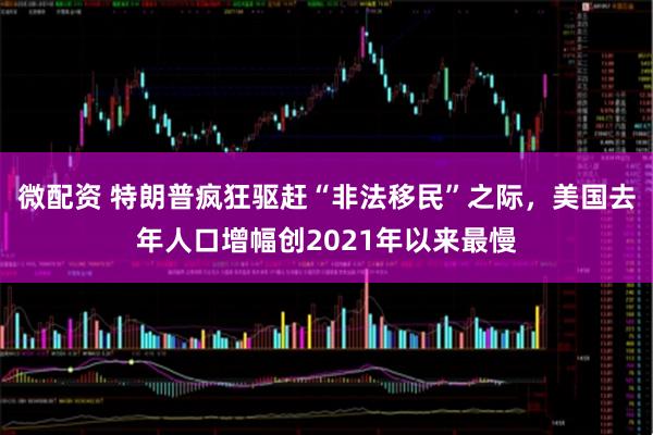 微配资 特朗普疯狂驱赶“非法移民”之际，美国去年人口增幅创2021年以来最慢