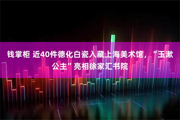 钱掌柜 近40件德化白瓷入藏上海美术馆，“玉漱公主”亮相徐家汇书院