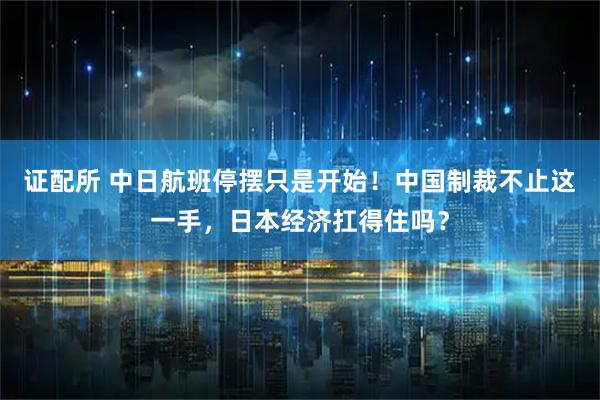 证配所 中日航班停摆只是开始！中国制裁不止这一手，日本经济扛得住吗？