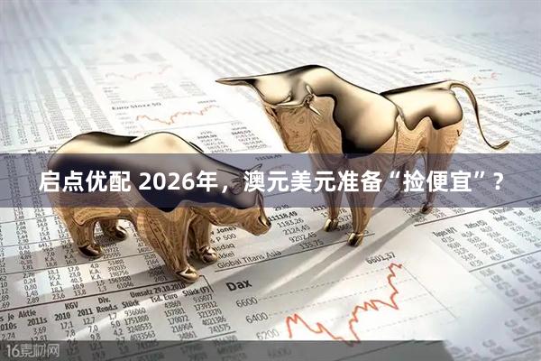 启点优配 2026年，澳元美元准备“捡便宜”？