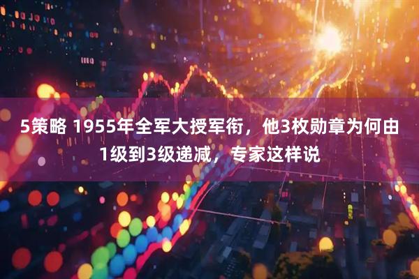 5策略 1955年全军大授军衔，他3枚勋章为何由1级到3级递减，专家这样说