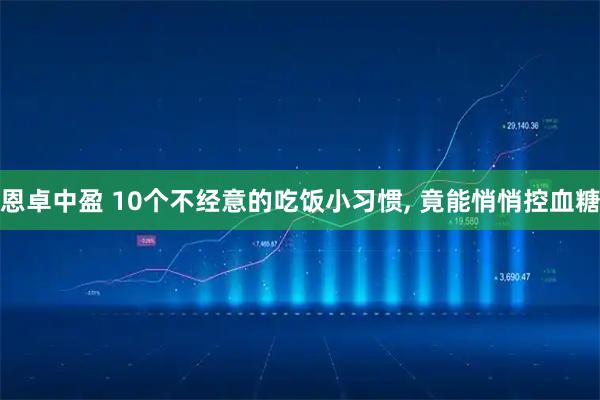 恩卓中盈 10个不经意的吃饭小习惯, 竟能悄悄控血糖