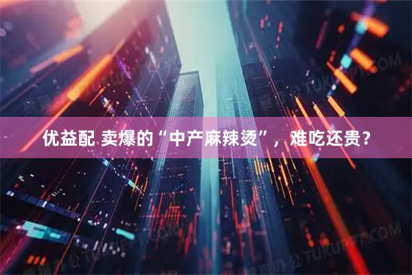 优益配 卖爆的“中产麻辣烫”，难吃还贵？