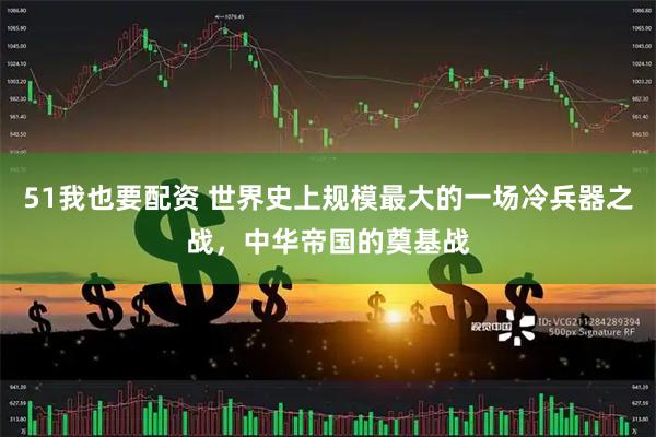 51我也要配资 世界史上规模最大的一场冷兵器之战，中华帝国的奠基战