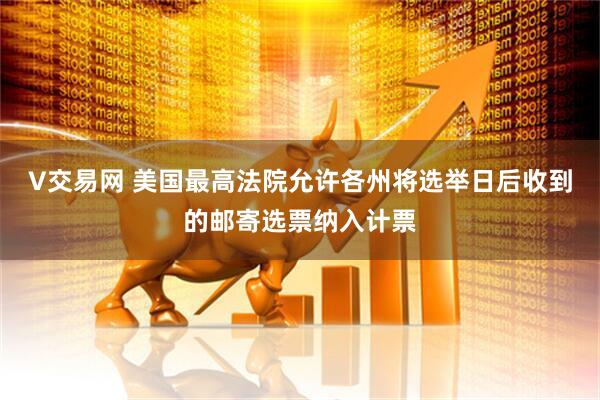 V交易网 美国最高法院允许各州将选举日后收到的邮寄选票纳入计票