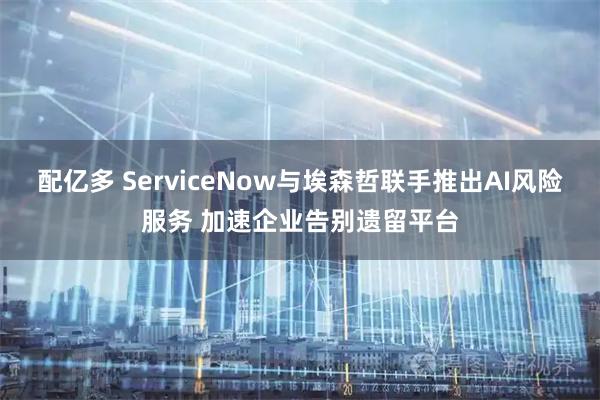 配亿多 ServiceNow与埃森哲联手推出AI风险服务 加速企业告别遗留平台