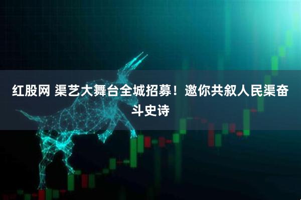 红股网 渠艺大舞台全城招募！邀你共叙人民渠奋斗史诗