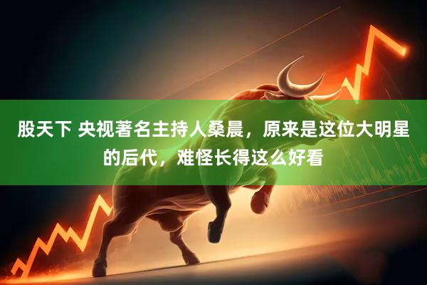 股天下 央视著名主持人桑晨，原来是这位大明星的后代，难怪长得这么好看