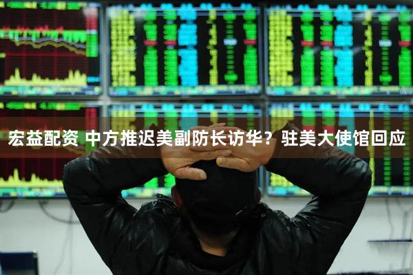 宏益配资 中方推迟美副防长访华？驻美大使馆回应